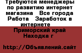 Требуются менеджеры по развитию интернет-магазина - Все города Работа » Заработок в интернете   . Приморский край,Находка г.